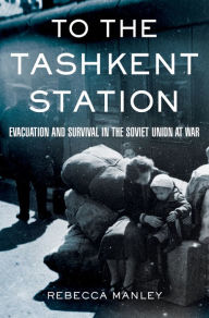 Title: To the Tashkent Station: Evacuation and Survival in the Soviet Union at War / Edition 1, Author: Rebecca Manley