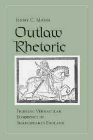 Title: Outlaw Rhetoric: Figuring Vernacular Eloquence in Shakespeare's England, Author: Jenny C. Mann