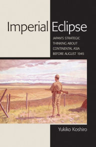 Title: Imperial Eclipse: Japan's Strategic Thinking about Continental Asia before August 1945, Author: Yukiko Koshiro