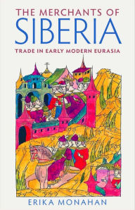 Title: The Merchants of Siberia: Trade in Early Modern Eurasia, Author: Erika L. Monahan