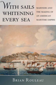 Title: With Sails Whitening Every Sea: Mariners and the Making of an American Maritime Empire, Author: Brian Rouleau