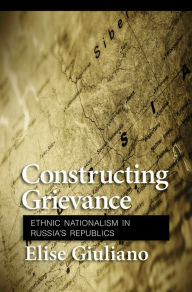 Title: Constructing Grievance: Ethnic Nationalism in Russia's Republics, Author: Elise Giuliano