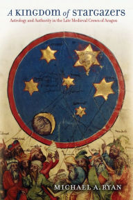 Title: A Kingdom of Stargazers: Astrology and Authority in the Late Medieval Crown of Aragon, Author: Michael A. Ryan