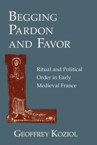 Title: Begging Pardon and Favor: Ritual and Political Order in Early Medieval France, Author: Geoffrey Koziol