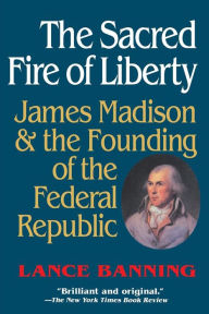 Title: The Sacred Fire of Liberty: James Madison and the Founding of the Federal Republic, Author: Lance Banning