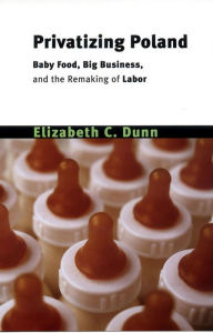 Title: Privatizing Poland: Baby Food, Big Business, and the Remaking of Labor / Edition 1, Author: Elizabeth Cullen Dunn