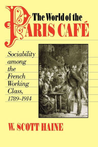 Title: The World of the Paris Café: Sociability among the French Working Class, 1789-1914 / Edition 801, Author: W. Scott Haine