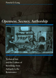 Title: Openness, Secrecy, Authorship: Technical Arts and the Culture of Knowledge from Antiquity to the Renaissance, Author: Pamela O. Long