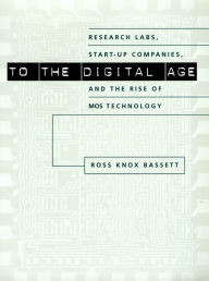 Title: To the Digital Age: Research Labs, Start-up Companies, and the Rise of MOS Technology, Author: Ross Knox Bassett