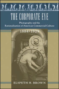 Title: The Corporate Eye: Photography and the Rationalization of American Commercial Culture, 1884-1929, Author: Elspeth H. Brown