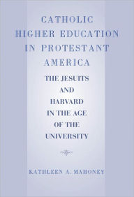 Title: Catholic Higher Education in Protestant America: The Jesuits and Harvard in the Age of the University, Author: Kathleen A. Mahoney