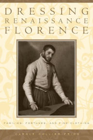 Title: Dressing Renaissance Florence: Families, Fortunes, and Fine Clothing / Edition 1, Author: Carole Collier Frick