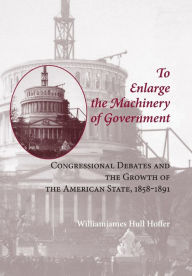 Title: To Enlarge the Machinery of Government: Congressional Debates and the Growth of the American State, 1858-1891, Author: Williamjames Hull Hoffer