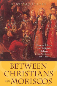 Title: Between Christians and Moriscos: Juan de Ribera and Religious Reform in Valencia, 1568-1614, Author: Benjamin Ehlers