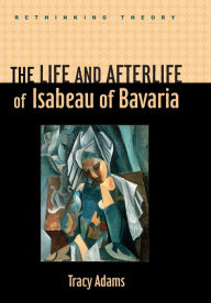Title: The Life and Afterlife of Isabeau of Bavaria, Author: Tracy Adams