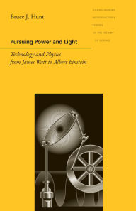 Title: Pursuing Power and Light: Technology and Physics from James Watt to Albert Einstein, Author: Bruce J. Hunt