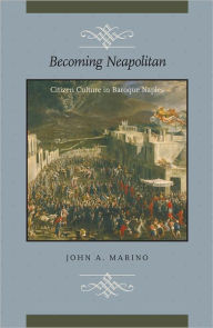 Title: Becoming Neapolitan: Citizen Culture in Baroque Naples, Author: John A. Marino