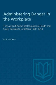 Title: Administering Danger in the Workplace: The Law and Politics of Occupational Health and Safety Regulation in Ontario, 1850-1914, Author: Eric Tucker