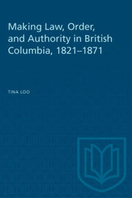 Title: Making Law, Order and Authority in British Columbia, 1821-1871, Author: Tina Merrill Loo