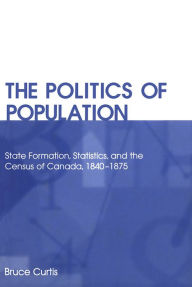 Title: The Politics of Population: State Formation, Statistics, and the Census of Canada, 1840-1875 / Edition 2, Author: Bruce Curtis