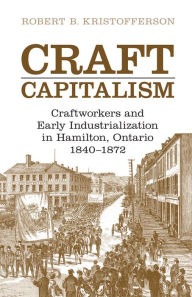 Title: Craft Capitalism: Craftsworkers and Early Industrialization in Hamilton, Ontario, Author: Robert B. Kristofferson