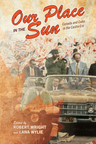 Title: Our Place in the Sun: Canada and Cuba in the Castro Era, Author: Robert Wright