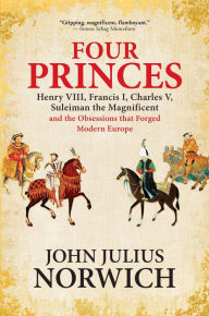Title: Four Princes: Henry VIII, Francis I, Charles V, Suleiman the Magnificent and the Obsessions that Forged Modern Europe, Author: John Julius Norwich