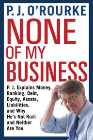 Title: None of My Business: P.J. Explains Money, Banking, Debt, Equity, Assets, Liabilities, and Why He's Not Rich and Neither Are You, Author: P. J. O'Rourke