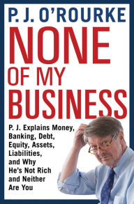 Title: None of My Business: P.J. Explains Money, Banking, Debt, Equity, Assets, Liabilities, and Why He's Not Rich and Neither Are You, Author: P. J. O'Rourke
