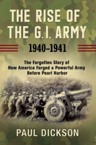 Title: The Rise of the G.I. Army, 1940-1941: The Forgotten Story of How America Forged a Powerful Army Before Pearl Harbor, Author: Paul Dickson