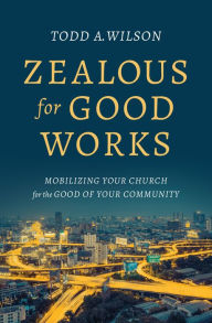 Title: Zealous for Good Works: Mobilizing Your Church for the Good of Your Community, Author: Todd A. Wilson