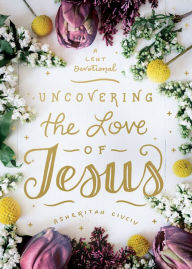 Title: Uncovering the Love of Jesus: A Lent Devotional, Author: Asheritah Ciuciu
