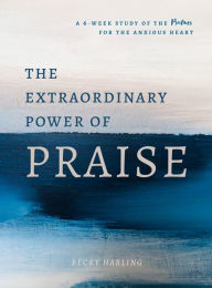 Title: The Extraordinary Power of Praise: A 6-Week Study of the Psalms for the Anxious Heart, Author: Becky Harling