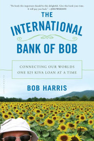 Title: The International Bank of Bob: Connecting Our Worlds One $25 Kiva Loan at a Time, Author: Bob Harris