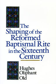 Title: The Shaping of the Reformed Baptismal Rite in the Sixteenth Century, Author: Hughes Oliphant Old