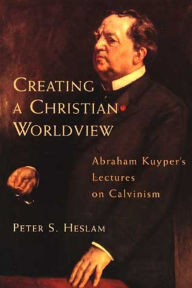 Title: Creating a Christian Worldview: Abraham Kuyper's Lectures on Calvinism, Author: Peter Heslam