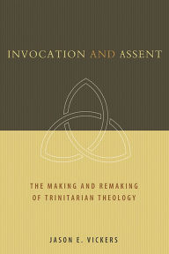 Title: Invocation and Assent: The Making and Remaking of Trinitarian Theology, Author: Jason E. Vickers