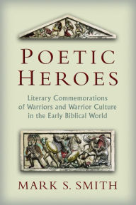 Title: Poetic Heroes: The Literary Commemorations of Warriors and Warrior Culture in the Early Biblical World, Author: Mark S. Smith