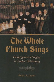 Title: The Whole Church Sings: Congregational Singing in Luther's Wittenberg, Author: Robin A. Leaver