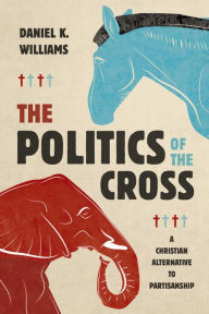 Title: The Politics of the Cross: A Christian Alternative to Partisanship, Author: Daniel K. Williams