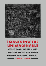 Title: Imagining the Unimaginable: World War, Modern Art, and the Politics of Public Culture in Russia, 1914-1917, Author: Aaron J. Cohen
