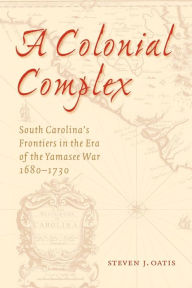 Title: A Colonial Complex: South Carolina's Frontiers in the Era of the Yamasee War, 1680-1730, Author: Steven J. Oatis