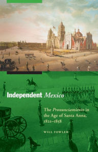 Title: Independent Mexico: The Pronunciamiento in the Age of Santa Anna, 1821-1858, Author: Will Fowler