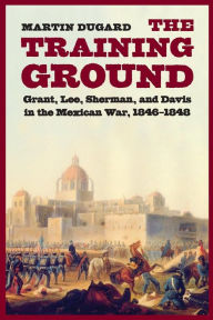 Title: The Training Ground: Grant, Lee, Sherman, and Davis in the Mexican War, 1846-1848, Author: Martin Dugard