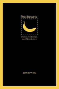Title: The Banana: Empires, Trade Wars, and Globalization, Author: James Wiley