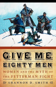 Title: Give Me Eighty Men: Women and the Myth of the Fetterman Fight, Author: Shannon D. Smith