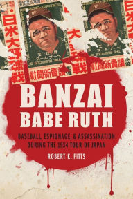 Title: Banzai Babe Ruth: Baseball, Espionage, and Assassination during the 1934 Tour of Japan, Author: Robert K. Fitts