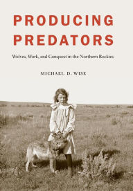 Title: Producing Predators: Wolves, Work, and Conquest in the Northern Rockies, Author: Michael D. Wise