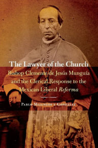 Title: The Lawyer of the Church: Bishop Clemente de Jesús Munguía and the Clerical Response to the Mexican Liberal Reforma, Author: Pablo Mijangos y Gonzalez