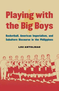 Title: Playing with the Big Boys: Basketball, American Imperialism, and Subaltern Discourse in the Philippines, Author: Lou Antolihao